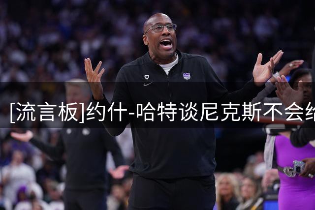 [流言板]约什-哈特谈尼克斯不会给顶薪：本想要1.32亿，1.31亿也行